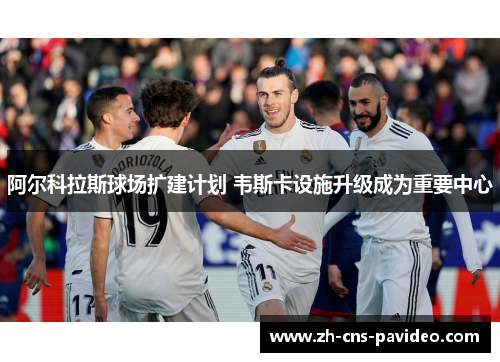 阿尔科拉斯球场扩建计划 韦斯卡设施升级成为重要中心