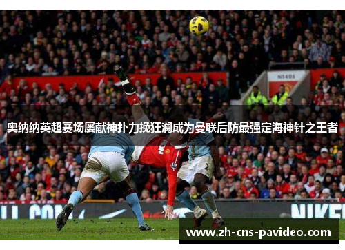 奥纳纳英超赛场屡献神扑力挽狂澜成为曼联后防最强定海神针之王者