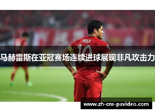 马赫雷斯在亚冠赛场连续进球展现非凡攻击力